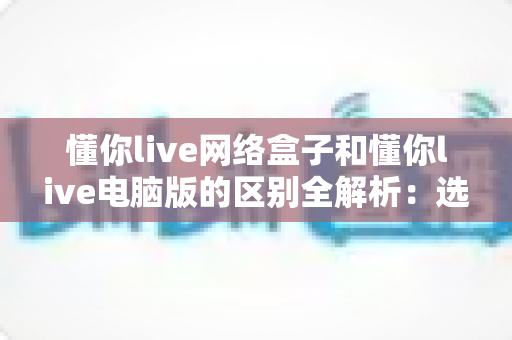 懂你live网络盒子和懂你live电脑版的区别全解析：选对版本，开启高清流畅直播新体验