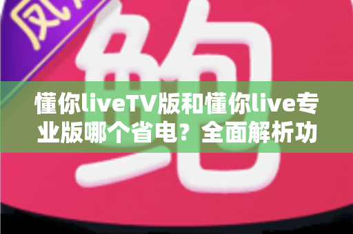 懂你liveTV版和懂你live专业版哪个省电?全面解析功耗差异与实用省电指南 懂你liveTV版和懂你live专业版哪个省电?全面解析功耗差异与实用省电指南