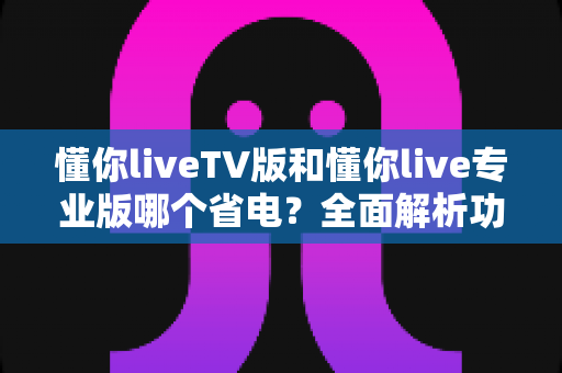 懂你liveTV版和懂你live专业版哪个省电?全面解析功耗差异与实用省电指南 懂你liveTV版和懂你live专业版哪个省电?全面解析功耗差异与实用省电指南