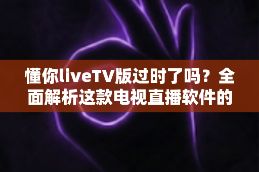 懂你liveTV版过时了吗？全面解析这款电视直播软件的现状、挑战与替代选择