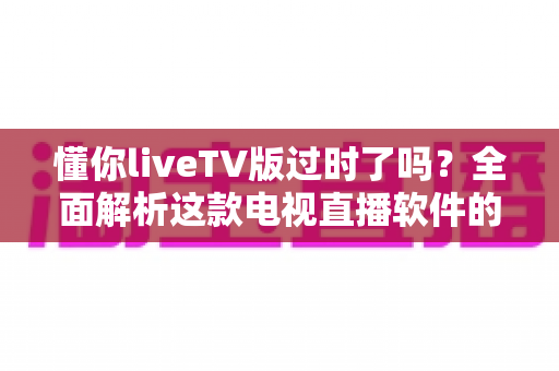 懂你liveTV版过时了吗？全面解析这款电视直播软件的现状、挑战与替代选择