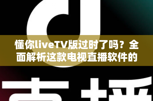 懂你liveTV版过时了吗？全面解析这款电视直播软件的现状、挑战与替代选择