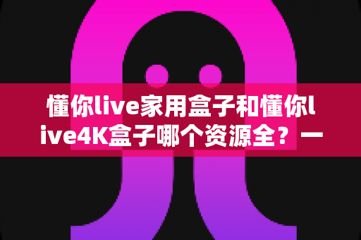 懂你live家用盒子和懂你live4K盒子哪个资源全?一篇看懂两款盒子的资源差异与选购指南 懂你live家用盒子和懂你live4K盒子哪个资源全?一篇看懂两款盒子的资源差异与选购指南