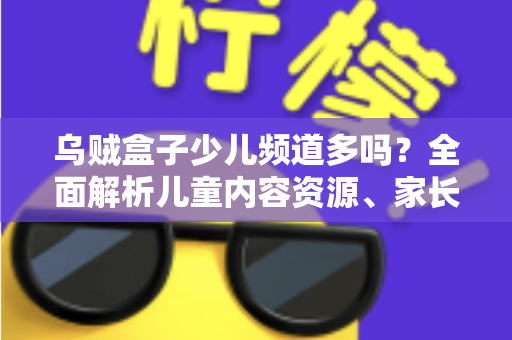 乌贼盒子少儿频道多吗？全面解析儿童内容资源、家长控制功能与使用体验