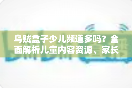 乌贼盒子少儿频道多吗？全面解析儿童内容资源、家长控制功能与使用体验