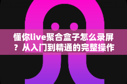懂你live聚合盒子怎么录屏？从入门到精通的完整操作指南与实用技巧分享