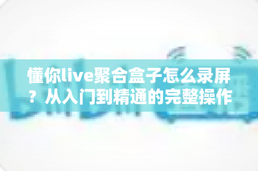 懂你live聚合盒子怎么录屏？从入门到精通的完整操作指南与实用技巧分享