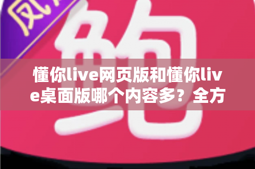 懂你live网页版和懂你live桌面版哪个内容多？全方位深度对比解析，帮你找到最适合的观看版本