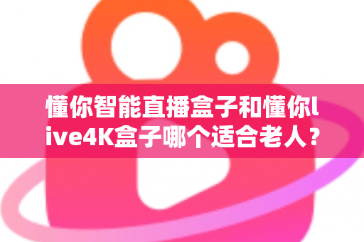 懂你智能直播盒子和懂你live4K盒子哪个适合老人？2025最新选购指南帮您找到答案