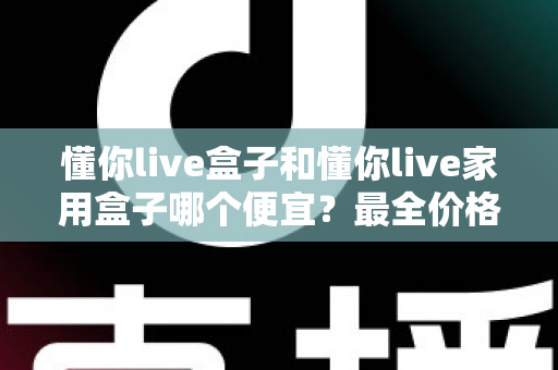 懂你live盒子和懂你live家用盒子哪个便宜？最全价格对比与高性价比选购指南