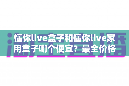 懂你live盒子和懂你live家用盒子哪个便宜？最全价格对比与高性价比选购指南