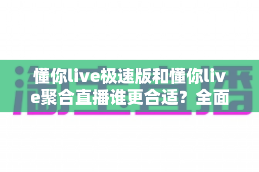 懂你live极速版和懂你live聚合直播谁更合适？全面对比帮你选对直播神器