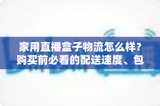 家用直播盒子物流怎么样？购买前必看的配送速度、包装与售后全解析