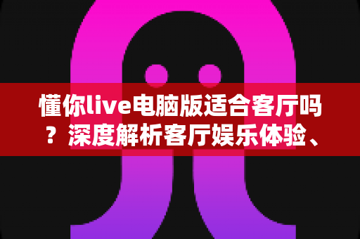 懂你live电脑版适合客厅吗？深度解析客厅娱乐体验、配置要求与实用优化方案