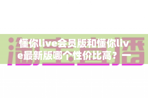 懂你live会员版和懂你live最新版哪个性价比高?一篇文章帮你算清这笔账 懂你live会员版和懂你live最新版哪个性价比高?一篇文章帮你算清这笔账