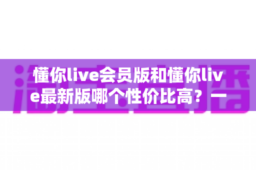 懂你live会员版和懂你live最新版哪个性价比高?一篇文章帮你算清这笔账 懂你live会员版和懂你live最新版哪个性价比高?一篇文章帮你算清这笔账