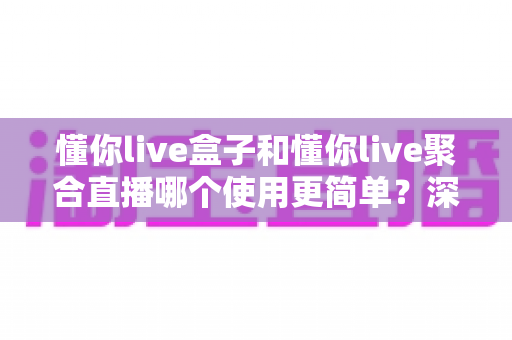 懂你live盒子和懂你live聚合直播哪个使用更简单?深度对比上手难度,帮你选对不踩坑 懂你live盒子和懂你live聚合直播哪个使用更简单?深度对比上手难度,帮你选对不踩坑
