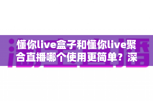 懂你live盒子和懂你live聚合直播哪个使用更简单?深度对比上手难度,帮你选对不踩坑 懂你live盒子和懂你live聚合直播哪个使用更简单?深度对比上手难度,帮你选对不踩坑