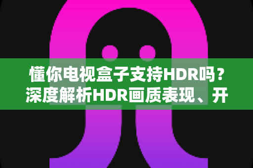 懂你电视盒子支持HDR吗?深度解析HDR画质表现、开启方法与选购避坑指南 懂你电视盒子支持HDR吗?深度解析HDR画质表现、开启方法与选购避坑指南