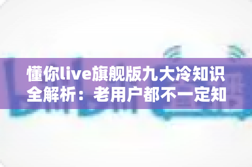 懂你live旗舰版九大冷知识全解析:老用户都不一定知道的隐藏功能大盘点 懂你live旗舰版九大冷知识全解析:老用户都不一定知道的隐藏功能大盘点