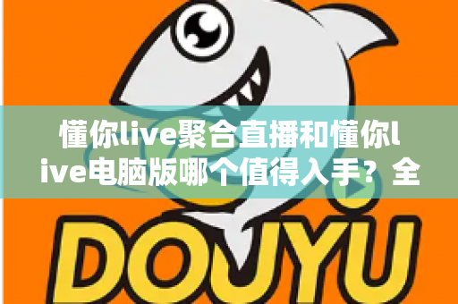 懂你live聚合直播和懂你live电脑版哪个值得入手?全面对比帮你精准避坑、选对不选贵 懂你live聚合直播和懂你live电脑版哪个值得入手?全面对比帮你精准避坑、选对不选贵