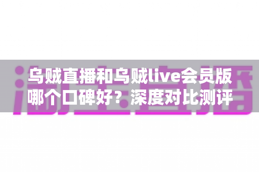 乌贼直播和乌贼live会员版哪个口碑好？深度对比测评与真实用户体验全面解析