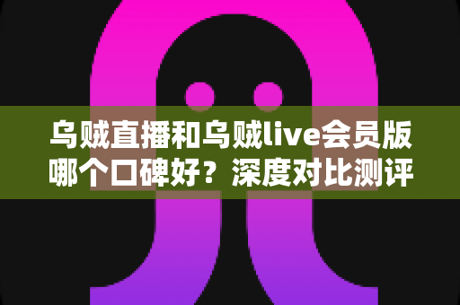 乌贼直播和乌贼live会员版哪个口碑好？深度对比测评与真实用户体验全面解析