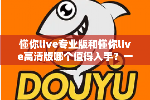 懂你live专业版和懂你live高清版哪个值得入手?一文看懂差异,选对版本不花冤枉钱 懂你live专业版和懂你live高清版哪个值得入手?一文看懂差异,选对版本不花冤枉钱