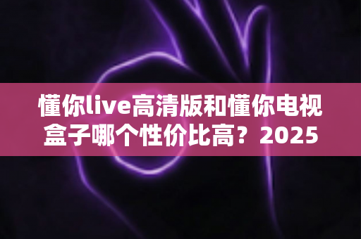 懂你live高清版和懂你电视盒子哪个性价比高？2025年深度对比帮你选对不选贵