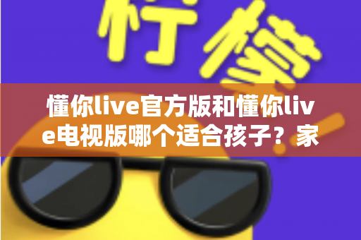 懂你live官方版和懂你live电视版哪个适合孩子？家长必看的完整对比指南