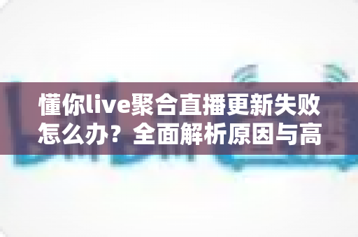 懂你live聚合直播更新失败怎么办？全面解析原因与高效解决方案指南