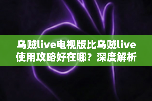 乌贼live电视版比乌贼live使用攻略好在哪？深度解析大屏直播体验的全面升级