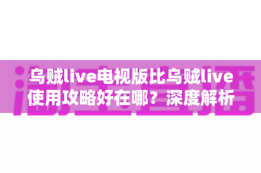 乌贼live电视版比乌贼live使用攻略好在哪？深度解析大屏直播体验的全面升级