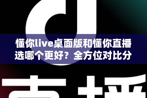 懂你live桌面版和懂你直播选哪个更好?全方位对比分析与选购指南 懂你live桌面版和懂你直播选哪个更好?全方位对比分析与选购指南