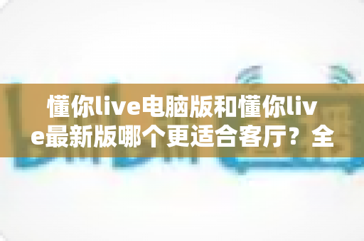 懂你live电脑版和懂你live最新版哪个更适合客厅？全面对比助你打造理想家庭影音空间