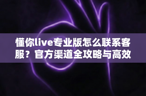 懂你live专业版怎么联系客服？官方渠道全攻略与高效沟通指南