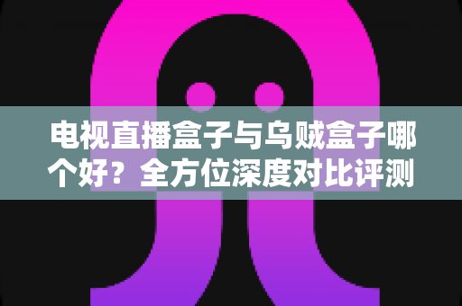 电视直播盒子与乌贼盒子哪个好？全方位深度对比评测助你轻松选购