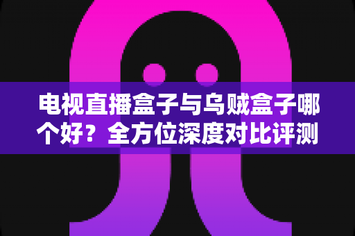 电视直播盒子与乌贼盒子哪个好？全方位深度对比评测助你轻松选购
