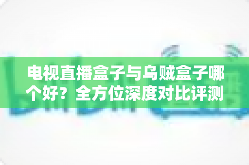 电视直播盒子与乌贼盒子哪个好？全方位深度对比评测助你轻松选购