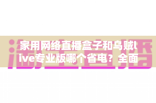 家用网络直播盒子和乌贼live专业版哪个省电?全面功耗对比与省电选购指南 家用网络直播盒子和乌贼live专业版哪个省电?全面功耗对比与省电选购指南