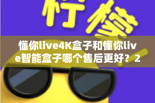 懂你live4K盒子和懂你live智能盒子哪个售后更好？2025年最全售后对比评测与选购指南