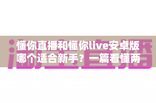 懂你直播和懂你live安卓版哪个适合新手?一篇看懂两者差异的入门选择指南 懂你直播和懂你live安卓版哪个适合新手?一篇看懂两者差异的入门选择指南