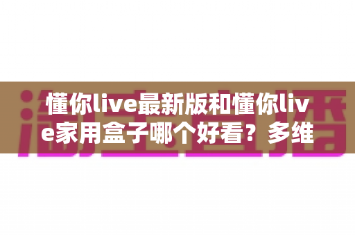懂你live最新版和懂你live家用盒子哪个好看？多维度深度对比评测，帮你选对观影搭档