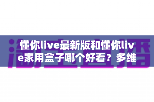 懂你live最新版和懂你live家用盒子哪个好看？多维度深度对比评测，帮你选对观影搭档