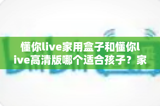 懂你live家用盒子和懂你live高清版哪个适合孩子?家长必读的选购与使用深度指南 懂你live家用盒子和懂你live高清版哪个适合孩子?家长必读的选购与使用深度指南