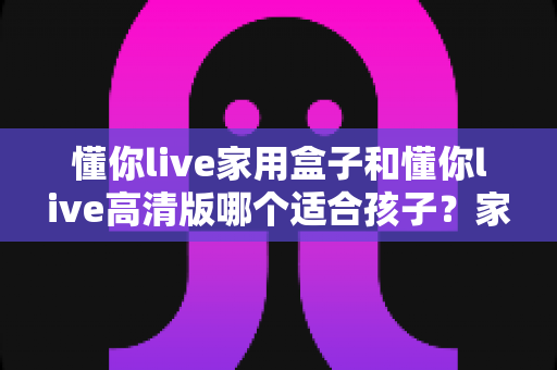 懂你live家用盒子和懂你live高清版哪个适合孩子?家长必读的选购与使用深度指南 懂你live家用盒子和懂你live高清版哪个适合孩子?家长必读的选购与使用深度指南