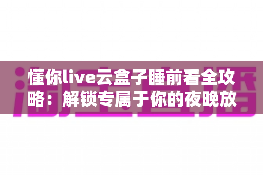 懂你live云盒子睡前看全攻略：解锁专属于你的夜晚放松新方式