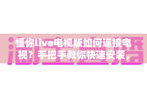 懂你live电视版如何连接电视?手把手教你快速安装,畅享大屏直播新体验 懂你live电视版如何连接电视?手把手教你快速安装,畅享大屏直播新体验