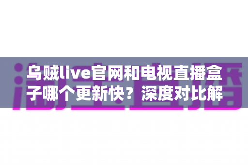 乌贼live官网和电视直播盒子哪个更新快？深度对比解析与实用选择指南