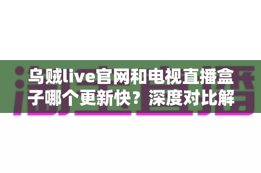 乌贼live官网和电视直播盒子哪个更新快？深度对比解析与实用选择指南